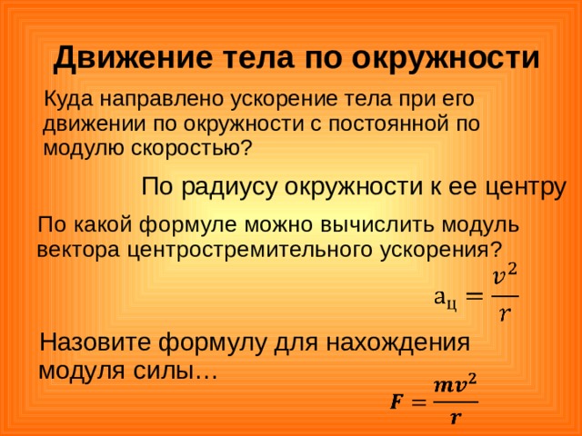  Движение тела по окружности Куда направлено ускорение тела при его движении по окружности с постоянной по модулю скоростью? По радиусу окружности к ее центру По какой формуле можно вычислить модуль вектора центростремительного ускорения? Назовите формулу для нахождения модуля силы… 