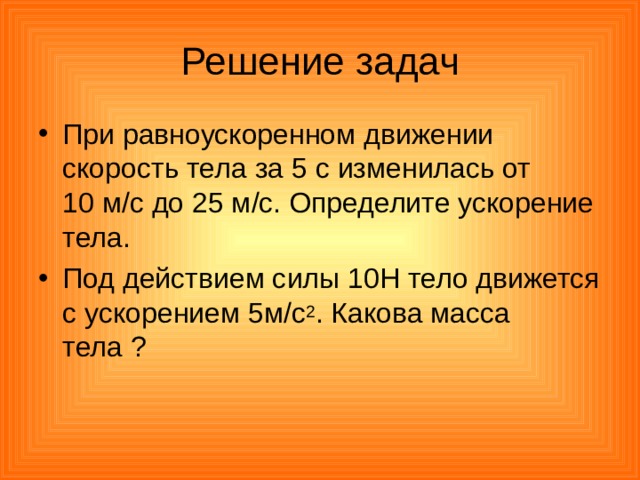 Решение задач При равноускоренном движении скорость тела за 5 с изменилась от 10 м/с до 25 м/с. Определите ускорение тела. Под действием силы 10Н тело движется с ускорением 5м/с 2 . Какова масса тела ? 