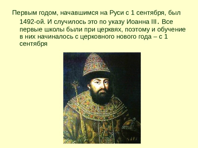 Первым годом, начавшимся на Руси с 1 сентября, был 1492-ой. И случилось это по указу Иоанна III . Все первые школы были при церквях, поэтому и обучение в них начиналось с церковного нового года – с 1 сентября  