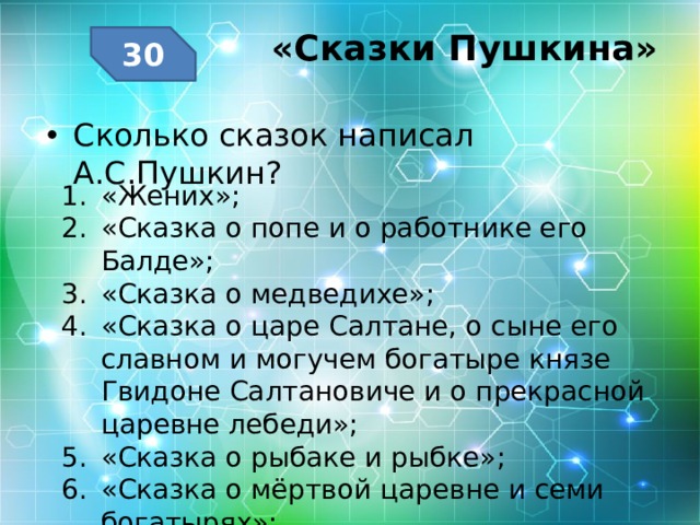 «Сказки Пушкина»   30 Сколько сказок написал А.С.Пушкин? «Жених»; «Сказка о попе и о работнике его Балде»; «Сказка о медведихе»; «Сказка о царе Салтане, о сыне его славном и могучем богатыре князе Гвидоне Салтановиче и о прекрасной царевне лебеди»; «Сказка о рыбаке и рыбке»; «Сказка о мёртвой царевне и семи богатырях»; «Сказка о золотом петушке». 