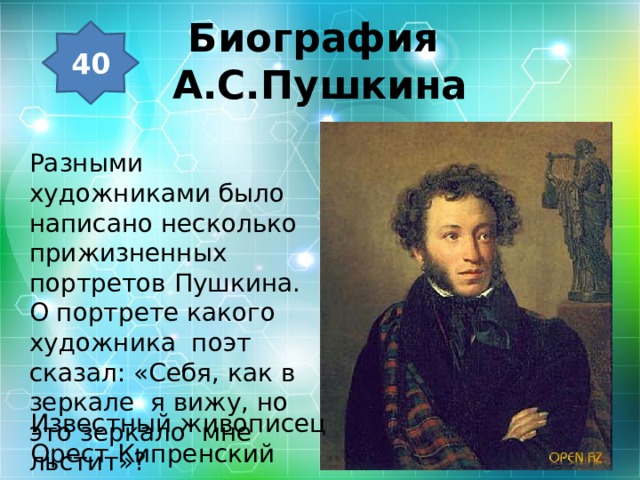 Биография  А.С.Пушкина 40 Разными художниками было написано несколько прижизненных портретов Пушкина. О портрете какого художника поэт сказал: «Себя, как в зеркале я вижу, но это зеркало мне льстит»? Известный живописец Орест Кипренский 