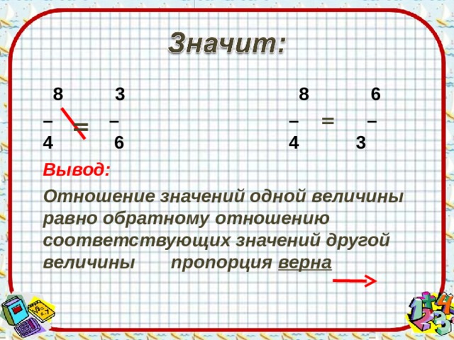  8 3 8 6 – – – = –  4 6 4 3  Вывод:  Отношение значений одной величины равно обратному отношению соответствующих значений другой величины пропорция верна    = Учитель: Значит, отношение значений одной величины и отношение значений другой величины по отношению к друг другу? Рассуждают дети, приходят к ответу: будут не равны. Учитель: Значит, отношение значений одной величины и обратное отношение значений другой величины по отношению к друг другу? Рассуждают дети, приходят к ответу: будут равны. ВЫВОД:  
