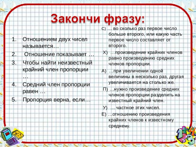 С) … во сколько раз первое число больше второго, или какую часть первое число составляет от второго.  Х) …произведение крайних членов равно произведению средних членов пропорции. А)  …при увеличении одной величины в несколько раз, другая увеличивается на столько же.  П) …нужно произведение средних членов пропорции разделить на известный крайний член.  У) … частное этих чисел. Е) …отношению произведения крайних членов к известному средне му. Отношением двух чисел называется… 2.  Отношение показывает … 3.  Чтобы найти неизвестный крайний член пропорции … 4.  Средний член пропорции равен … 5.  Пропорция верна, если…    