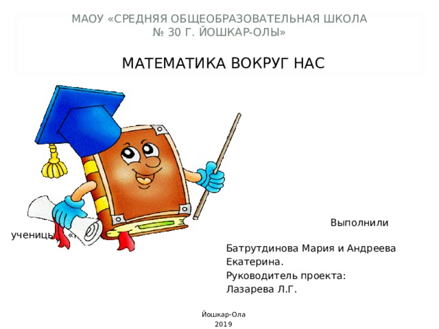    МАОУ «СРЕДНЯЯ ОБЩЕОБРАЗОВАТЕЛЬНАЯ ШКОЛА  № 30 Г. ЙОШКАР-ОЛЫ» МАТЕМАТИКА ВОКРУГ НАС  Выполнили ученицы 6 «г» класса:  Батрутдинова Мария и Андреева  Екатерина.  Руководитель проекта:  Лазарева Л.Г. Йошкар-Ола 2019  