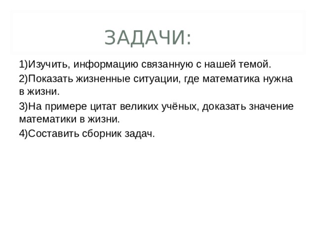 ЗАДАЧИ: 1)Изучить, информацию связанную с нашей темой. 2)Показать жизненные ситуации, где математика нужна в жизни. 3)На примере цитат великих учёных, доказать значение математики в жизни. 4)Составить сборник задач.  