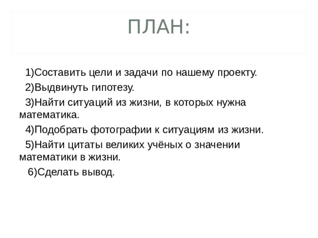 ПЛАН:  1)Составить цели и задачи по нашему проекту.  2)Выдвинуть гипотезу.  3)Найти ситуаций из жизни, в которых нужна математика.  4)Подобрать фотографии к ситуациям из жизни.  5)Найти цитаты великих учёных о значении математики в жизни.  6)Сделать вывод.  