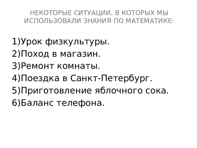 НЕКОТОРЫЕ СИТУАЦИИ, В КОТОРЫХ МЫ ИСПОЛЬЗОВАЛИ ЗНАНИЯ ПО МАТЕМАТИКЕ: 1)Урок физкультуры. 2)Поход в магазин. 3)Ремонт комнаты. 4)Поездка в Санкт-Петербург. 5)Приготовление яблочного сока. 6)Баланс телефона.  