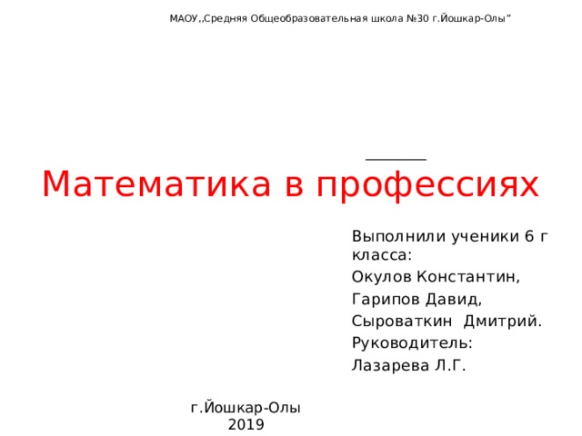 МАОУ,,Средняя Общеобразовательная школа №30 г.Йошкар-Олы ”   Математика в профессиях Выполнили ученики 6 г класса: Окулов Константин, Гарипов Давид, Сыроваткин Дмитрий. Руководитель: Лазарева Л.Г. г.Йошкар-Олы 2019  