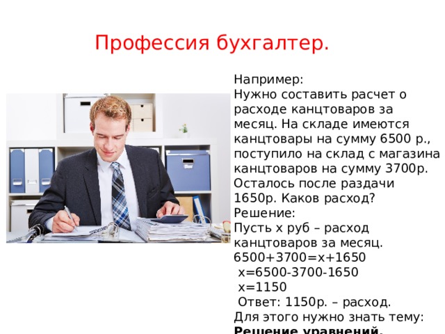 Профессия бухгалтер. Например: Нужно составить расчет о расходе канцтоваров за месяц. На складе имеются канцтовары на сумму 6500 р., поступило на склад с магазина канцтоваров на сумму 3700р. Осталось после раздачи 1650р. Каков расход? Решение: Пусть х руб – расход канцтоваров за месяц. 6500+3700=х+1650  х=6500-3700-1650  х=1150  Ответ: 1150р. – расход. Для этого нужно знать тему: Решение уравнений. 