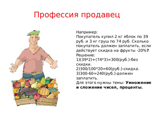 Профессия продавец Например: Покупатель купил 2 кг яблок по 39 руб. и 3 кг груш по 74 руб. Сколько покупатель должен заплатить,  если действует скидка на фрукты -20% ? Решение: 1)(39*2)+(74*3)=300(руб.)-без скидки. 2)300/100*20=60(руб.)-скидка. 3)300-60=240(руб.)-должен заплатить. Для этого нужны темы: Умножение и сложение чисел, проценты . 