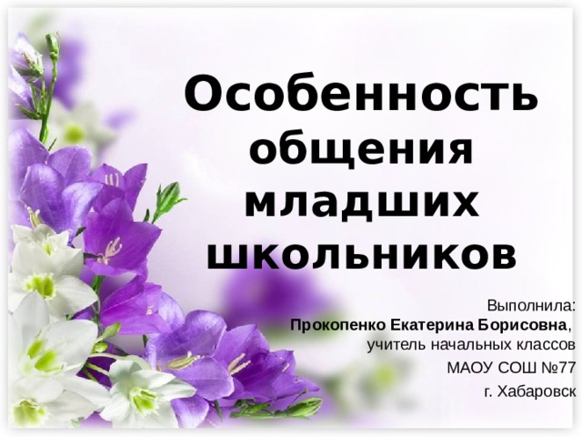  Особенность общения младших школьников Выполнила:  Прокопенко Екатерина Борисовна ,  учитель начальных классов МАОУ СОШ №77 г. Хабаровск 