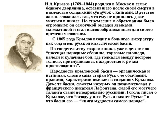  И.А.Крылов (1769–1844) родился в Москве в семье бедного дворянина, оставившего после своей смерти в наследство солдатский сундучок с книгами. В детстве жизнь сложилась так, что ему не пришлось даже учиться в школе. Но стремление к образованию было огромным: он самоучкой овладел языками, математикой и стал высокообразованным для своего времени человеком.   С 1805 года Крылов входит в большую литературу как создатель русской классической басни.  По свидетельству современника, уже в детстве он “посещал народные сборища, торговые площади, качели и кулачные бои, где толкался между пёстрою толпою, прислушиваясь с жадностью к речам простолюдинов”.  Народность крыловской басни — органическая и истинная, словно сама старая Русь с её обычаями, нравами, характерами оживает в созданиях Крылова. Даже те басни, сюжеты которых он позаимствовал у французского писателя Лафонтена, силой его могучего таланта стали неподражаемо русскими. Гоголь писал о Крылове, что “всюду у него Русь и пахнет Русью” и что басни его — “книга мудрости самого народа”. 