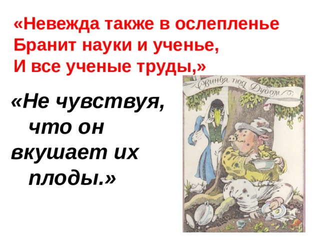 «Невежда также в ослепленье Бранит науки и ученье, И все ученые труды,» «Не чувствуя,  что он вкушает их  плоды.» 