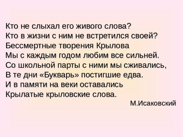 Кто не слыхал его живого слова? Кто в жизни с ним не встретился своей? Бессмертные творения Крылова Мы с каждым годом любим все сильней. Со школьной парты с ними мы сживались, В те дни «Букварь» постигшие едва. И в памяти на веки оставались Крылатые крыловские слова. М.Исаковский 