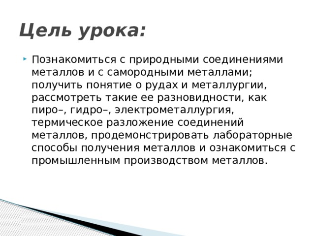 Цель урока: Познакомиться с природными соединениями металлов и с самородными металлами; получить понятие о рудах и металлургии, рассмотреть такие ее разновидности, как пиро–, гидро–, электрометаллургия, термическое разложение соединений металлов, продемонстрировать лабораторные способы получения металлов и ознакомиться с промышленным производством металлов. 