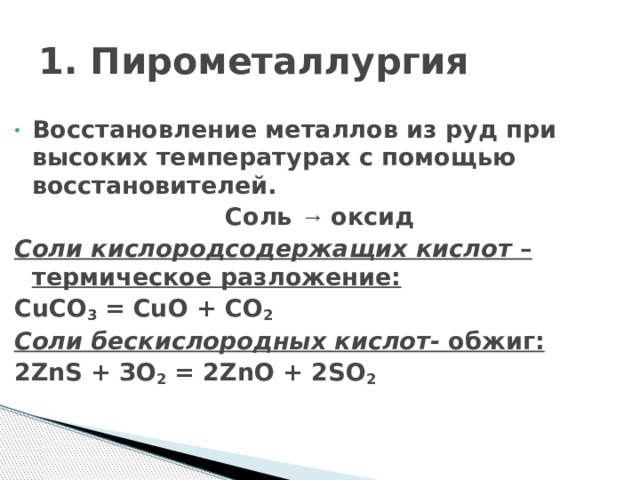 1. Пирометаллургия Восстановление металлов из руд при высоких температурах с помощью восстановителей. Соль → оксид Соли кислородсодержащих кислот – термическое разложение: CuCO 3 = CuO + CO 2 Соли бескислородных кислот- обжиг: 2ZnS + ЗО 2 = 2ZnО + 2SО 2     