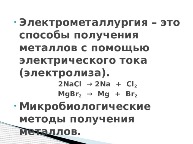 Электрометаллургия – это способы получения металлов с помощью электрического тока (электролиза). 2NaCl  → 2Na  +  Cl 2 MgBr 2   →  Mg  +  Br 2 Микробиологические методы получения металлов. 