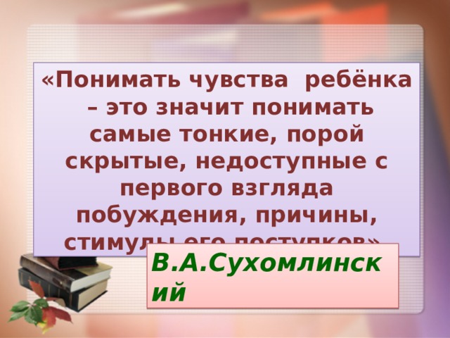 «Понимать чувства ребёнка – это значит понимать самые тонкие, порой скрытые, недоступные с первого взгляда побуждения, причины, стимулы его поступков». В.А.Сухомлинский 