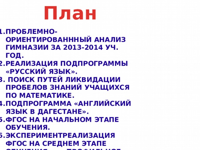 План Проблемно-ориентированнный анализ гимназии за 2013-2014 уч. год. Реализация подпрограммы «Русский язык».  Поиск путей ликвидации пробелов знаний учащихся по математике. Подпрограмма «английский язык в Дагестане». Фгос на начальном этапе обучения. Экспериментреализация фгос на среднем этапе обучения. Профильное обучение. Анализ итогов ЕГЭ по естественно-научному профилю. Работа с детьми группы риска. 