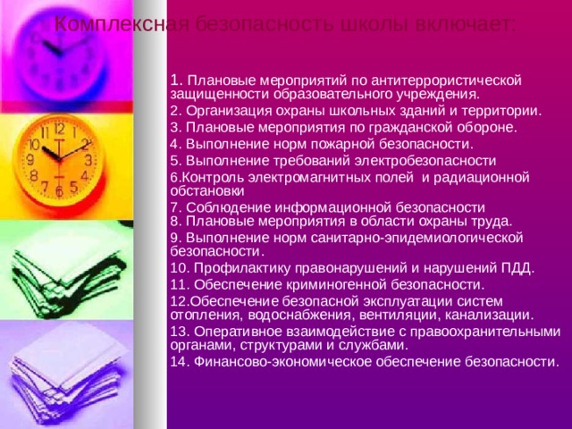 Комплексная  безопасность школы включает: 1. Плановые мероприятий по антитеррористической защищенности образовательного учреждения. 2. Организация охраны школьных зданий и территории. 3. Плановые мероприятия по гражданской обороне. 4. Выполнение норм пожарной безопасности. 5. Выполнение требований электробезопасности 6.Контроль электромагнитных полей и радиационной обстановки 7. Соблюдение информационной безопасности  8. Плановые мероприятия в области охраны труда. 9. Выполнение норм санитарно-эпидемиологической безопасности. 10. Профилактику правонарушений и нарушений ПДД. 11. Обеспечение криминогенной безопасности. 12.Обеспечение безопасной эксплуатации систем отопления, водоснабжения, вентиляции, канализации. 13. Оперативное взаимодействие с правоохранительными органами, структурами и службами. 14. Финансово-экономическое обеспечение безопасности. 