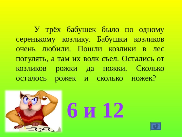  У трёх бабушек было по одному серенькому козлику. Бабушки козликов очень любили. Пошли козлики в лес погулять, а там их волк съел. Остались от козликов рожки да ножки. Сколько осталось рожек и сколько ножек?   6 и 12 