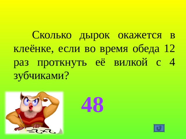  Сколько дырок окажется в клеёнке, если во время обеда 12 раз проткнуть её вилкой с 4 зубчиками?   48 