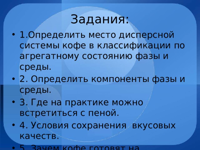 Задания: 1.Определить место дисперсной системы кофе в классификации по агрегатному состоянию фазы и среды. 2. Определить компоненты фазы и среды. 3. Где на практике можно встретиться с пеной. 4. Условия сохранения вкусовых качеств. 5. Зачем кофе готовят на подслащённой воде? 