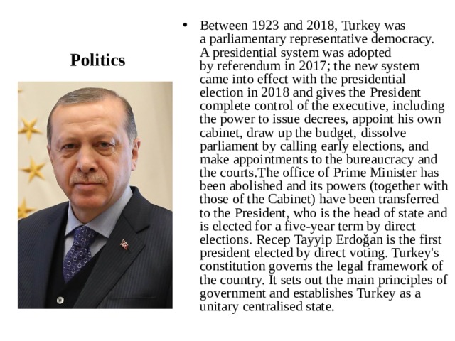 Between 1923 and 2018, Turkey was a parliamentary representative democracy. A presidential system was adopted by referendum in 2017; the new system came into effect with the presidential election in 2018 and gives the President complete control of the executive, including the power to issue decrees, appoint his own cabinet, draw up the budget, dissolve parliament by calling early elections, and make appointments to the bureaucracy and the courts.The office of Prime Minister has been abolished and its powers (together with those of the Cabinet) have been transferred to the President, who is the head of state and is elected for a five-year term by direct elections. Recep Tayyip Erdoğan is the first president elected by direct voting. Turkey's constitution governs the legal framework of the country. It sets out the main principles of government and establishes Turkey as a unitary centralised state. Politics 