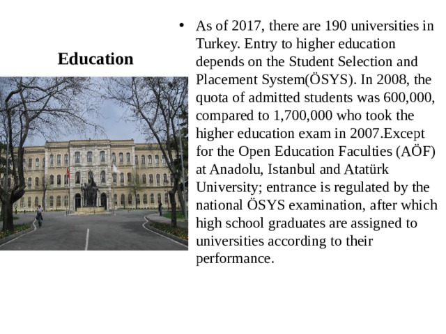 As of 2017, there are 190 universities in Turkey. Entry to higher education depends on the Student Selection and Placement System(ÖSYS). In 2008, the quota of admitted students was 600,000, compared to 1,700,000 who took the higher education exam in 2007.Except for the Open Education Faculties (AÖF) at Anadolu, Istanbul and Atatürk University; entrance is regulated by the national ÖSYS examination, after which high school graduates are assigned to universities according to their performance. Education 