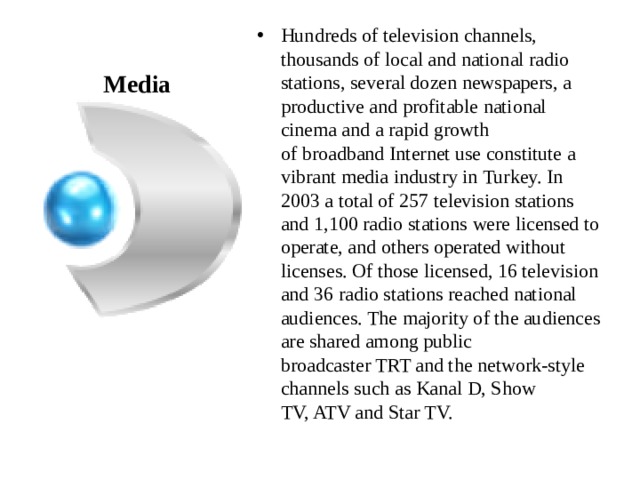 Hundreds of television channels, thousands of local and national radio stations, several dozen newspapers, a productive and profitable national cinema and a rapid growth of broadband Internet use constitute a vibrant media industry in Turkey. In 2003 a total of 257 television stations and 1,100 radio stations were licensed to operate, and others operated without licenses. Of those licensed, 16 television and 36 radio stations reached national audiences. The majority of the audiences are shared among public broadcaster TRT and the network-style channels such as Kanal D, Show TV, ATV and Star TV. Media 
