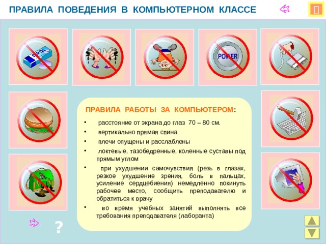 ПРАВИЛА ПОВЕДЕНИЯ В КОМПЬЮТЕРНОМ КЛАССЕ   ПРАВИЛА РАБОТЫ ЗА КОМПЬЮТЕРОМ :  расстояние от экрана до глаз 70 – 80 см.  вертикально прямая спина  плечи опущены и расслаблены  локтевые, тазобедренные, коленные суставы под прямым углом  при ухудшении самочувствия (резь в глазах, резкое ухудшение зрения, боль в пальцах, усиление сердцебиения) немедленно покинуть рабочее место, сообщить преподавателю и обратиться к врачу  во время учебных занятий выполнять все требования преподавателя (лаборанта) ? 
