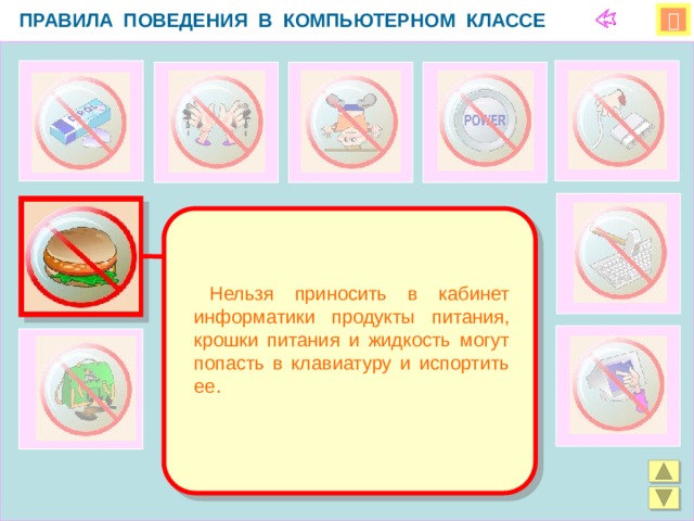 ПРАВИЛА ПОВЕДЕНИЯ В КОМПЬЮТЕРНОМ КЛАССЕ    Нельзя приносить в кабинет информатики продукты питания, крошки питания и жидкость могут попасть в клавиатуру и испортить ее.  