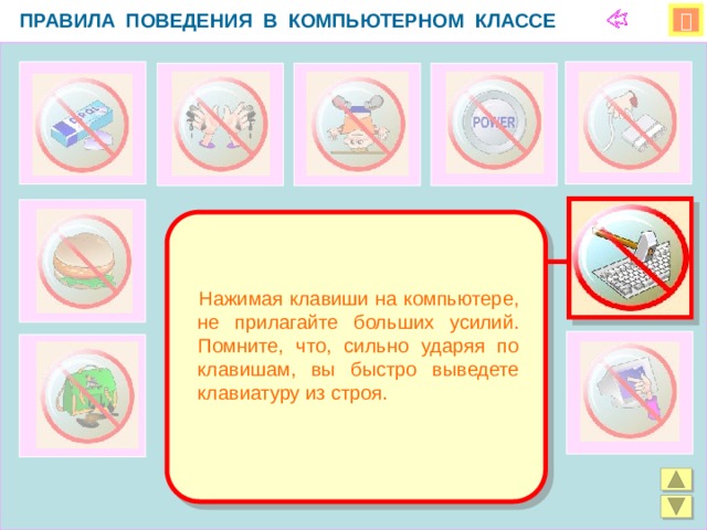 ПРАВИЛА ПОВЕДЕНИЯ В КОМПЬЮТЕРНОМ КЛАССЕ    Нажимая клавиши на компьютере, не прилагайте больших усилий. Помните, что, сильно ударяя по клавишам, вы быстро выведете клавиатуру из строя.  