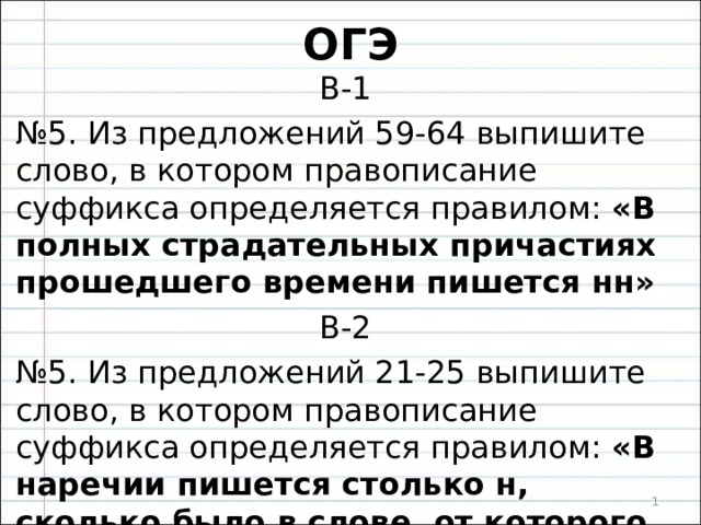 ОГЭ В-1 № 5. Из предложений 59-64 выпишите слово, в котором правописание суффикса определяется правилом: «В полных страдательных причастиях прошедшего времени пишется нн» В-2 № 5. Из предложений 21-25 выпишите слово, в котором правописание суффикса определяется правилом: «В наречии пишется столько н, сколько было в слове, от которого оно образовано»  