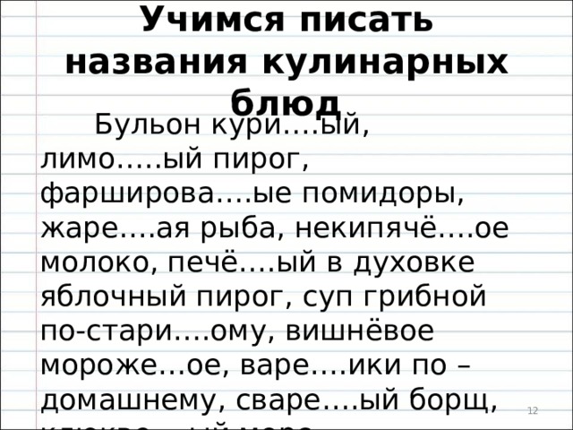 Учимся писать названия кулинарных блюд  Бульон кури….ый, лимо…..ый пирог, фарширова….ые помидоры, жаре….ая рыба, некипячё….ое молоко, печё….ый в духовке яблочный пирог, суп грибной по-стари….ому, вишнёвое мороже…ое, варе….ики по – домашнему, сваре….ый борщ, клюкве….ый морс.  