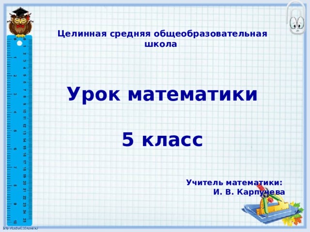 Целинная средняя общеобразовательная школа  Урок математики 5 класс Учитель математики: И. В. Карпучева