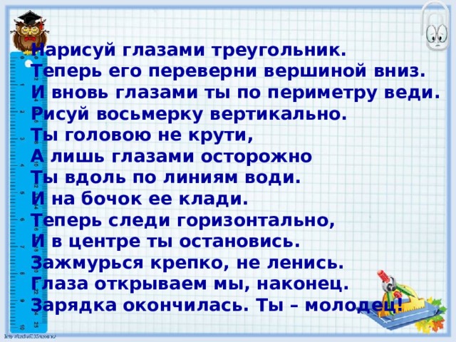 Нарисуй глазами треугольник.  Теперь его переверни вершиной вниз.  И вновь глазами ты по периметру веди.  Рисуй восьмерку вертикально.  Ты головою не крути,  А лишь глазами осторожно  Ты вдоль по линиям води.  И на бочок ее клади.  Теперь следи горизонтально,  И в центре ты остановись.  Зажмурься крепко, не ленись.  Глаза открываем мы, наконец.  Зарядка окончилась. Ты – молодец!