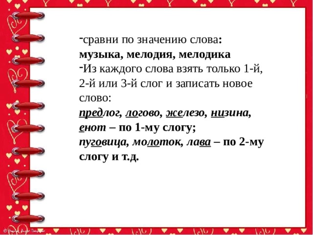 сравни по значению слова : музыка, мелодия, мелодика Из каждого слова взять только 1-й, 2-й или 3-й слог и записать новое слово: пред лог, ло гово, же лезо, ни зина, е нот – по 1-му слогу; пу го вица, мо ло ток, ла ва – по 2-му слогу и т.д. 