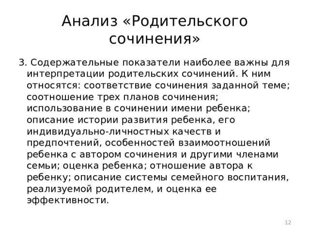 Анализ «Родительского сочинения» 3. Содержательные показатели наиболее важны для интерпретации родительских сочинений. К ним относятся: соответствие сочинения заданной теме; соотношение трех планов сочинения; использование в сочинении имени ребенка; описание истории развития ребенка, его индивидуально-личностных качеств и предпочтений, особенностей взаимоотношений ребенка с автором сочинения и другими членами семьи; оценка ребенка; отношение автора к ребенку; описание системы семейного воспитания, реализуемой родителем, и оценка ее эффективности.  