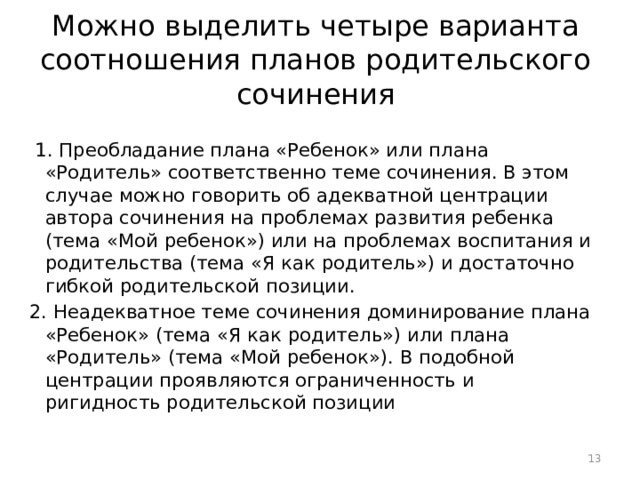 Можно выделить четыре варианта соотношения планов родительского сочинения  1. Преобладание плана «Ребенок» или плана «Родитель» соответственно теме сочинения. В этом случае можно говорить об адекватной центрации автора сочинения на проблемах развития ребенка (тема «Мой ребенок») или на проблемах воспитания и родительства (тема «Я как родитель») и достаточно гибкой родительской позиции. 2. Неадекватное теме сочинения доминирование плана «Ребенок» (тема «Я как родитель») или плана «Родитель» (тема «Мой ребенок»). В подобной центрации проявляются ограниченность и ригидность родительской позиции  