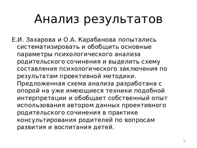 Анализ результатов Е.И. Захарова и О.А. Карабанова попытались систематизировать и обобщить основные параметры психологического анализа родительского сочинения и выделить схему составления психологического заключения по результатам проективной методики. Предложенная схема анализа разработана с опорой на уже имеющиеся техники подобной интерпретации и обобщает собственный опыт использования автором данных проективного родительского сочинения в практике консультирования родителей по вопросам развития и воспитания детей.  