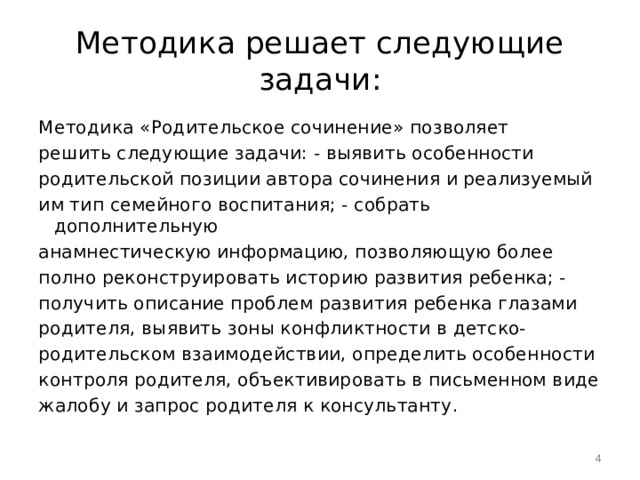 Методика решает следующие задачи: Методика «Родительское сочинение» позволяет решить следующие задачи: - выявить особенности родительской позиции автора сочинения и реализуемый им тип семейного воспитания; - собрать дополнительную анамнестическую информацию, позволяющую более полно реконструировать историю развития ребенка; - получить описание проблем развития ребенка глазами родителя, выявить зоны конфликтности в детско- родительском взаимодействии, определить особенности контроля родителя, объективировать в письменном виде жалобу и запрос родителя к консультанту.  