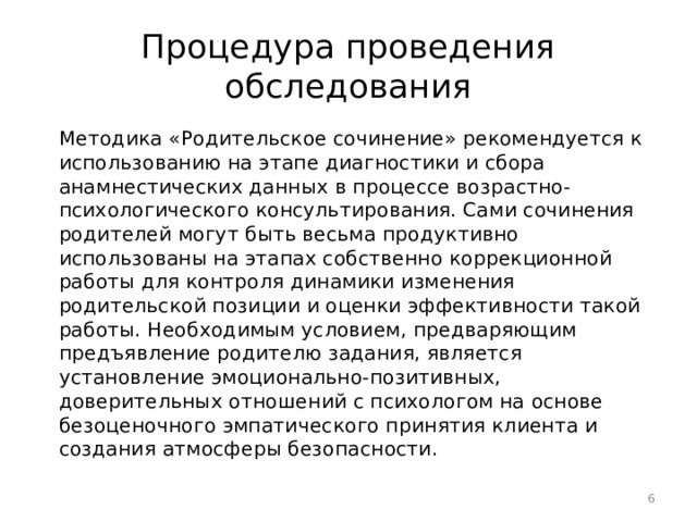 Процедура проведения обследования Методика «Родительское сочинение» рекомендуется к использованию на этапе диагностики и сбора анамнестических данных в процессе возрастно-психологического консультирования. Сами сочинения родителей могут быть весьма продуктивно использованы на этапах собственно коррекционной работы для контроля динамики изменения родительской позиции и оценки эффективности такой работы. Необходимым условием, предваряющим предъявление родителю задания, является установление эмоционально-позитивных, доверительных отношений с психологом на основе безоценочного эмпатического принятия клиента и создания атмосферы безопасности.  