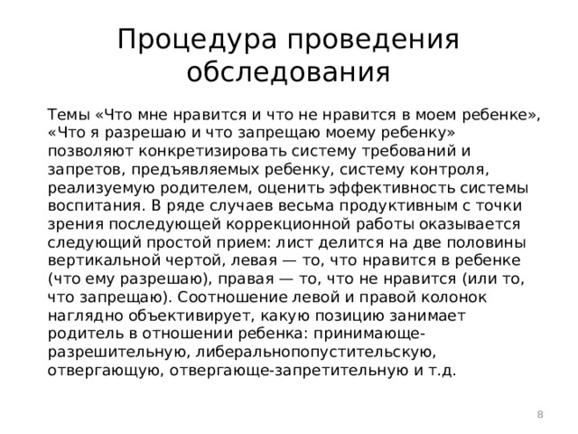 Процедура проведения обследования Темы «Что мне нравится и что не нравится в моем ребенке», «Что я разрешаю и что запрещаю моему ребенку» позволяют конкретизировать систему требований и запретов, предъявляемых ребенку, систему контроля, реализуемую родителем, оценить эффективность системы воспитания. В ряде случаев весьма продуктивным с точки зрения последующей коррекционной работы оказывается следующий простой прием: лист делится на две половины вертикальной чертой, левая — то, что нравится в ребенке (что ему разрешаю), правая — то, что не нравится (или то, что запрещаю). Соотношение левой и правой колонок наглядно объективирует, какую позицию занимает родитель в отношении ребенка: принимающе-разрешительную, либеральнопопустительскую, отвергающую, отвергающе-запретительную и т.д.  