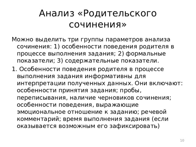 Анализ «Родительского сочинения» Можно выделить три группы параметров анализа сочинения: 1) особенности поведения родителя в процессе выполнения задания; 2) формальные показатели; 3) содержательные показатели. 1. Особенности поведения родителя в процессе выполнения задания информативны для интерпретации полученных данных. Они включают: особенности принятия задания; пробы, переписывания, наличие черновиков сочинения; особенности поведения, выражающие эмоциональное отношение к заданию; речевой комментарий; время выполнения задания (если оказывается возможным его зафиксировать)  