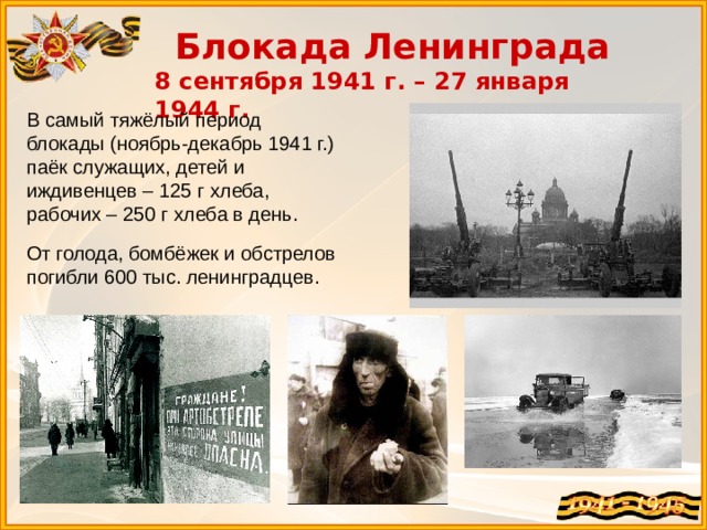 Блокада Ленинграда 8 сентября 1941 г. – 27 января 1944 г. В самый тяжёлый период блокады (ноябрь-декабрь 1941 г.) паёк служащих, детей и иждивенцев – 125 г хлеба, рабочих – 250 г хлеба в день. От голода, бомбёжек и обстрелов погибли 600 тыс. ленинградцев. 