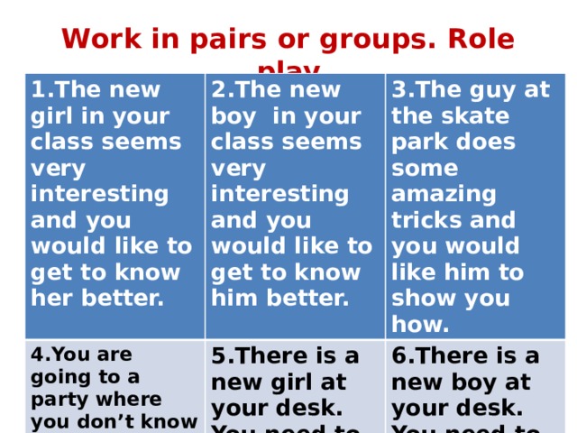 Work in pairs or groups. Role play 1.The new girl in your class seems very interesting and you would like to get to know her better. 2.The new boy in your class seems very interesting and you would like to get to know him better. 4.You are going to a party where you don’t know anyone. You need to start a friendly conversation. 3.The guy at the skate park does some amazing tricks and you would like him to show you how. 5.There is a new girl at your desk. You need to make friends with her. 6.There is a new boy at your desk. You need to make friends with him. 