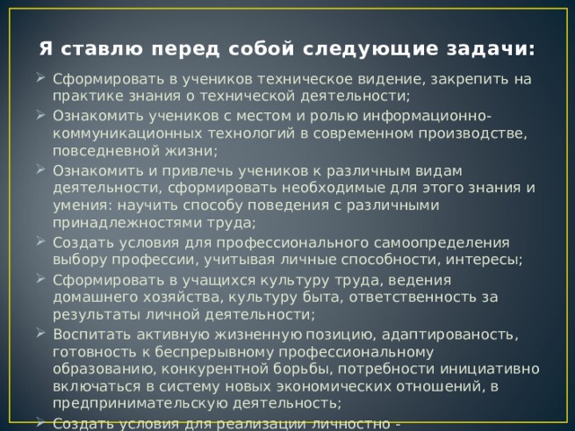 Я ставлю перед собой следующие задачи: Сформировать в учеников техническое видение, закрепить на практике знания о технической деятельности; Ознакомить учеников с местом и ролью информационно-коммуникационных технологий в современном производстве, повседневной жизни; Ознакомить и привлечь учеников к различным видам деятельности, сформировать необходимые для этого знания и умения: научить способу поведения с различными принадлежностями труда; Создать условия для профессионального самоопределения выбору профессии, учитывая личные способности, интересы; Сформировать в учащихся культуру труда, ведения домашнего хозяйства, культуру быта, ответственность за результаты личной деятельности; Воспитать активную жизненную позицию, адаптированость, готовность к беспрерывному профессиональному образованию, конкурентной борьбы, потребности инициативно включаться в систему новых экономических отношений, в предпринимательскую деятельность; Создать условия для реализации личностно - ориентированного подхода к обучению, воспитания и развития личности. 