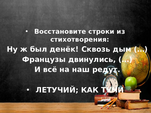 Восстановите строки из стихотворения: Ну ж был денёк! Сквозь дым (…) Французы двинулись, (…) И всё на наш редут.  ЛЕТУЧИЙ; КАК ТУЧИ 