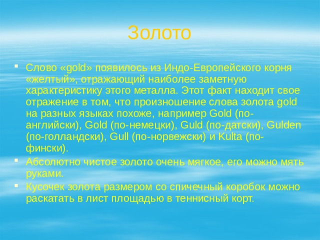 Золото Слово «gold» появилось из Индо-Европейского корня «желтый», отражающий наиболее заметную характеристику этого металла. Этот факт находит свое отражение в том, что произношение слова золота gold на разных языках похоже, например Gold (по-английски), Gold (по-немецки), Guld (по-датски), Gulden (по-голландски), Gull (по-норвежски) и Kulta (по-фински). Абсолютно чистое золото очень мягкое, его можно мять руками. Кусочек золота размером со спичечный коробок можно раскатать в лист площадью в теннисный корт. 